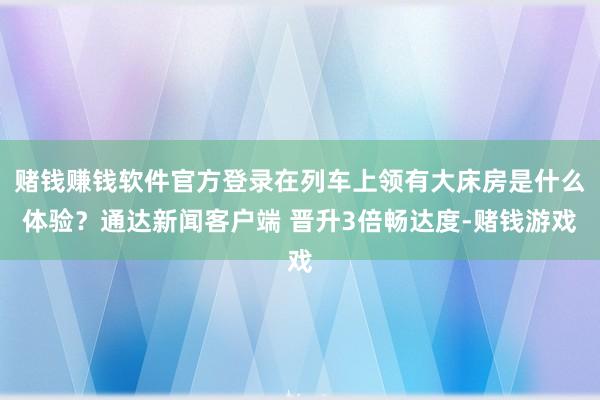 赌钱赚钱软件官方登录在列车上领有大床房是什么体验？通达新闻客户端 晋升3倍畅达度-赌钱游戏