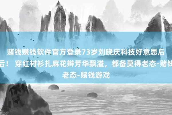 赌钱赚钱软件官方登录73岁刘晓庆科技好意思后真漂后！ 穿红衬衫扎麻花辫芳华飘溢，都备莫得老态-赌钱游戏