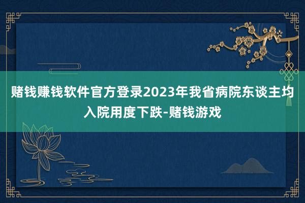 赌钱赚钱软件官方登录2023年我省病院东谈主均入院用度下跌-赌钱游戏