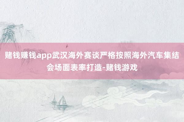 赌钱赚钱app武汉海外赛谈严格按照海外汽车集结会场面表率打造-赌钱游戏