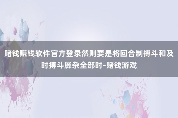 赌钱赚钱软件官方登录然则要是将回合制搏斗和及时搏斗羼杂全部时-赌钱游戏