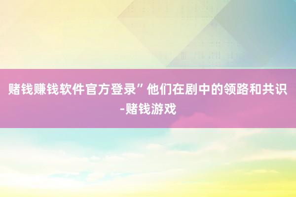 赌钱赚钱软件官方登录”他们在剧中的领路和共识-赌钱游戏