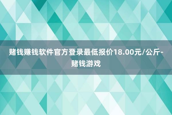 赌钱赚钱软件官方登录最低报价18.00元/公斤-赌钱游戏