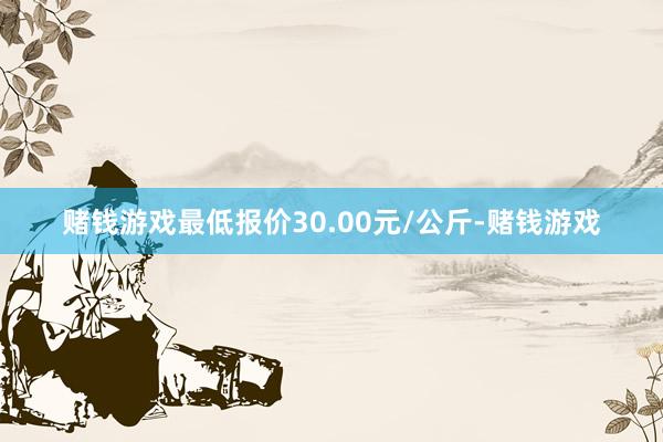 赌钱游戏最低报价30.00元/公斤-赌钱游戏