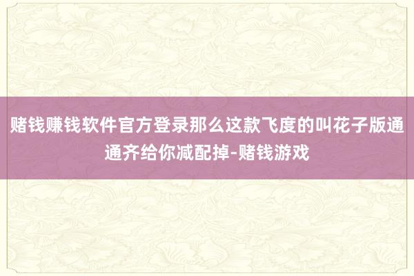 赌钱赚钱软件官方登录那么这款飞度的叫花子版通通齐给你减配掉-赌钱游戏