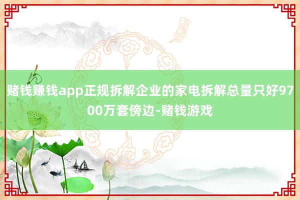 赌钱赚钱app正规拆解企业的家电拆解总量只好9700万套傍边-赌钱游戏