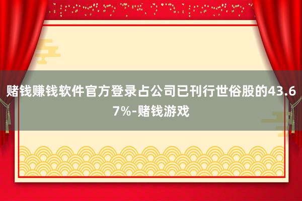 赌钱赚钱软件官方登录占公司已刊行世俗股的43.67%-赌钱游戏