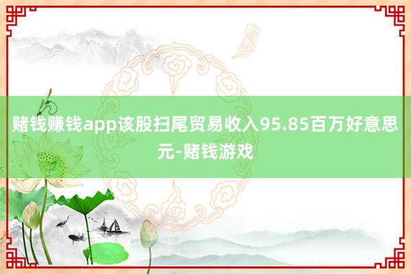 赌钱赚钱app该股扫尾贸易收入95.85百万好意思元-赌钱游戏