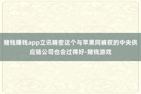 赌钱赚钱app立讯精密这个与苹果同裤衩的中央供应链公司也会过得好-赌钱游戏