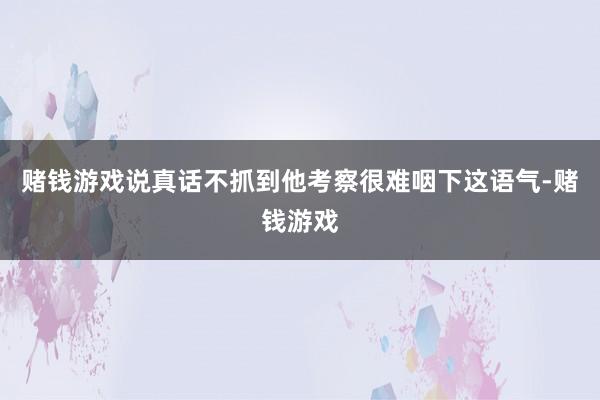 赌钱游戏说真话不抓到他考察很难咽下这语气-赌钱游戏