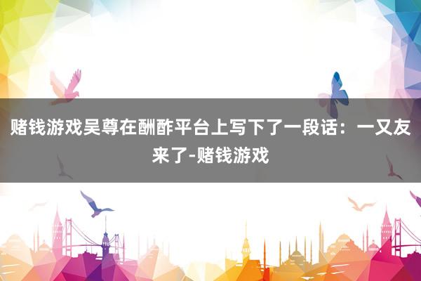 赌钱游戏吴尊在酬酢平台上写下了一段话:一又友来了-赌钱游戏