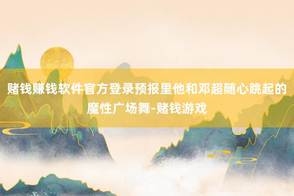 赌钱赚钱软件官方登录预报里他和邓超随心跳起的魔性广场舞-赌钱游戏